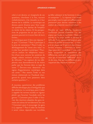 45
qu’elles subissent et les hommes à mieux
se comporter ?… La réponse n’est certes
pas simple, mais le sujet est suffisamment
passionnel pour donner naissance à des
ateliers de créativité nourris et riches !
Prendre un sujet difficile, forcément
conflictuel, permet d’adresser l’un des
enjeux qui fonde ce territoire : Dans un
monde où le corps outillé va devenir le
véhicule d’une expressivité toujours plus
diverse et parfois provocatrice – y com-
pris en jouant sur le genre à des niveaux
encore inconnus – comment le numé-
rique pourrait-il contribuer à une meil-
leure acceptation et coexistence des
différences, ainsi qu’à une protection de
ceux qui se montrent “différents” vis-à-
vis de ceux chez qui ces différences pro-
voqueront des réactions violentes ?
celui-ci est devenu un réceptacle de ces
questions, cherchant à la fois, souvent
maladroitement, à les résoudre ou à leur
donner de la visibilité. Le numérique est
devenu parmi d’autres pour faire surgir
ces questions, leur donner de l’ampleur
ou tenter de les réduire. Et les perspec-
tives de projection de soi que nous es-
quissons peuvent ici trouver bien de leurs
limites…
Le numérique peut-il être une réponse ?
A quoi ? Comment ? Peut-il participer à
la prise de conscience ? Peut-il aider au
développement de “zones zéro relou” ou
à créer leur pendant numérique ? Pour-
rait-on exclure les téléphones mascu-
lins d’une zone comme les systèmes de
péages urbains excluent certains types
de véhicules ? Les capteurs de nos télé-
phones nous demanderont-ils de moins
parler que les femmes dans ce type de
zones ? Devrons-nous désactiver nos
signes d’appartenance numérique dans
ces zones ? Nos statuts Tinder ou nos
statuts relationnels sur Facebook chan-
geront-ils quand nous passerons dans
certains quartiers ? …
A nouveau, questionner des problèmes
difficiles développe plus d’ambiguïtés que
des solutions. Le numérique, peut-il aider
à rappeler les normes sociales en vigueur
plutôt que favoriser l’escalade entre les
genres ? Comment peut-il aider à favo-
riser des réactions adaptées des gens té-
moins de scènes de harcèlements de rues
? Comment peut-il encourager les gens
à s’y opposer ? Peut-il aider les femmes
à savoir mieux répondre aux incivilités
APPARENCES HYBRIDES
 