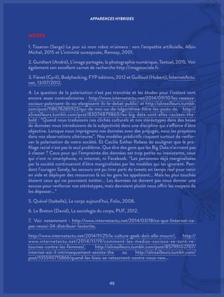 46
NOTES
1. Tisseron (Serge) Le jour où mon robot m’aimera : vers l’empathie artificielle, Albin
Michel, 2015 et L’intimité surexposée, Ramsay, 2001.
2. Gunthert (André), L’image partagée, la photographie numérique, Textuel, 2015. Voir
également son excellent carnet de recherche http://imagesociale.fr.
3. Fiévet (Cyril), Bodyhacking, FYP éditions, 2012 et Guillaud (Hubert), InternetActu.
net, 13/07/2012.
4. La question de la polarisation n’est pas tranchée et les études pour l’instant sont
encore assez contradictoires : http://www.internetactu.net/2014/09/10/les-reseaux-
sociaux-polarisent-ils-ou-elargissent-ils-le-debat-public/ et http://alireailleurs.tumblr.
com/post/118678285923/qui-de-moi-ou-de-lalgorithme-filtre-les-posts-de. http://
alireailleurs.tumblr.com/post/83074879860/les-big-data-sont-elles-racistes-the-
bold : “Quand nous traduisons nos clichés culturels et nos stéréotypes dans des bases
de données nous introduisons de la subjectivité dans une discipline qui s’efforce d’être
objective. Lorsque nous imprégnons nos données avec des préjugés, nous les projetons
dans nos observations ultérieures”. Nos modèles prédictifs risquent surtout de renfor-
cer la polarisation de notre société. Et Cecilia Esther Rabess de souligner que le pro-
filage racial n’est pas le seul problème. Que dire des gens que les Big Data n’arrivent pas
à classer ? Ceux pour qui l’empreinte des données est trop petite ou inexistante, ceux
qui n’ont ni smartphone, ni internet, ni Facebook. “Les personnes déjà marginalisées
par la société continueront d’être marginalisées par les modèles qui les ignorent. Pen-
dant l’ouragan Sandy, les secours ont pu tirer parti de tweets en temps réel pour venir
en aide et déployer des ressources là où les gens les appelaient… Mais les plus touchés
étaient ceux qui ne pouvaient twitter… Les données ne doivent pas nous donner une
excuse pour renforcer nos stéréotypes, mais devraient plutôt nous offrir les moyens de
les dépasser…”
5. Quéval (Isabelle), Le corps aujourd’hui, Folio, 2008.
6. Le Breton (David), La sociologie du corps, PUF, 2012.
7. Voir notamment : http://www.internetactu.net/2014/03/18/ce-que-linternet-na-
pas-reussi-34-distribuer-lautorite,
http://www.internetactu.net/2014/11/25/la-culture-geek-doit-elle-mourir/, http://
www.internetactu.net/2014/11/19/comment-les-medias-sociaux-se-sont-re-
tournes-contre-les-femmes/, http://alireailleurs.tumblr.com/post/85799102707/
internet-est-il-intrinsequement-sexiste-the ou http://alireailleurs.tumblr.com/
post/105590715866/quand-les-biais-se-retournent-contre-nous-new…
APPARENCES HYBRIDES
 