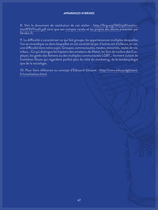 47
8. Voir le document de restitution de cet atelier : http://fing.org/IMG/pdf/restitu-
tionWSVFinal1.pdf ainsi que son compte-rendu et les projets des élèves présentés par
Strabic.fr.
9. La difficulté à caractériser ce qui fait groupe, les appartenances multiples desquelles
l’on se revendique ou dans lesquelles on est caractérisé par d’autres est d’ailleurs, en soi,
une difficulté dans notre sujet. Groupes, communautés, modes, minorités, styles de vie,
tribus… Ce qui distingue les hipsters des amateurs de Metal, les fans de techno des Cos-
player, les geeks des femens ou des multiples communautés LGBT… forment autant de
frontières floues qui regardent parfois plus du côté du marketing, de la tendançologie
que de la sociologie.
10. Pour faire référence au concept d’Edouard Glissant : http://www.edouardglissant.
fr/creolisation.html.
APPARENCES HYBRIDES
 