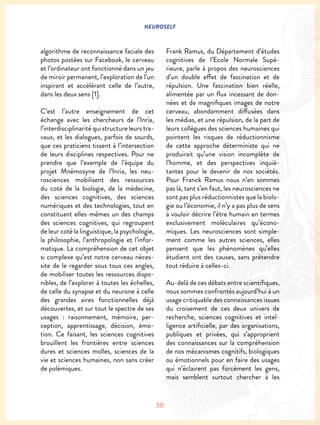 NEUROSELF
50
algorithme de reconnaissance faciale des
photos postées sur Facebook, le cerveau
et l’ordinateur ont fonctionné dans un jeu
de miroir permanent, l’exploration de l’un
inspirant et accélérant celle de l’autre,
dans les deux sens [1].
C’est l’autre enseignement de cet
échange avec les chercheurs de l’Inria,
l’interdisciplinarité qui structure leurs tra-
vaux, et les dialogues, parfois de sourds,
que ces praticiens tissent à l’intersection
de leurs disciplines respectives. Pour ne
prendre que l’exemple de l’équipe du
projet Mnémosyne de l’Inria, les neu-
rosciences mobilisent des ressources
du coté de la biologie, de la médecine,
des sciences cognitives, des sciences
numériques et des technologies, tout en
constituant elles-mêmes un des champs
des sciences cognitives, qui regroupent
de leur coté la linguistique, la psychologie,
la philosophie, l’anthropologie et l’infor-
matique. La compréhension de cet objet
si complexe qu’est notre cerveau néces-
site de le regarder sous tous ces angles,
de mobiliser toutes les ressources dispo-
nibles, de l’explorer à toutes les échelles,
de celle du synapse et du neurone à celle
des grandes aires fonctionnelles déjà
découvertes, et sur tout le spectre de ses
usages : raisonnement, mémoire, per-
ception, apprentissage, décision, émo-
tion. Ce faisant, les sciences cognitives
brouillent les frontières entre sciences
dures et sciences molles, sciences de la
vie et sciences humaines, non sans créer
de polémiques.
Frank Ramus, du Département d’études
cognitives de l’Ecole Normale Supé-
rieure, parle à propos des neurosciences
d’un double effet de fascination et de
répulsion. Une fascination bien réelle,
alimentée par un flux incessant de don-
nées et de magnifiques images de notre
cerveau, abondamment diffusées dans
les médias, et une répulsion, de la part de
leurs collègues des sciences humaines qui
pointent les risques de réductionnisme
de cette approche déterministe qui ne
produirait qu’une vision incomplète de
l’homme, et des perspectives inquié-
tantes pour le devenir de nos sociétés.
Pour Franck Ramus nous n’en sommes
pas là, tant s’en faut, les neurosciences ne
sont pas plus réductionnistes que la biolo-
gie ou l’économie, il n’y a pas plus de sens
à vouloir décrire l’être humain en termes
exclusivement moléculaires qu’écono-
miques. Les neurosciences sont simple-
ment comme les autres sciences, elles
pensent que les phénomènes qu’elles
étudient ont des causes, sans prétendre
tout réduire à celles-ci.
Au-delà de ces débats entre scientifiques,
nous sommes confrontés aujourd’hui à un
usage critiquable des connaissances issues
du croisement de ces deux univers de
recherche, sciences cognitives et intel-
ligence artificielle, par des organisations,
publiques et privées, qui s’approprient
des connaissances sur la compréhension
de nos mécanismes cognitifs, biologiques
ou émotionnels pour en faire des usages
qui n’éclairent pas forcément les gens,
mais semblent surtout chercher à les
 