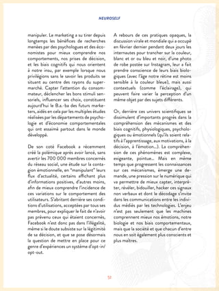 NEUROSELF
51
manipuler. Le marketing a su tirer depuis
longtemps les bénéfices de recherches
menées par des psychologues et des éco-
nomistes pour mieux comprendre nos
comportements, nos prises de décision,
et les biais cognitifs qui nous orientent
à notre insu, par exemple lorsque nous
privilégions sans le savoir les produits se
situant au centre des rayons du super-
marché. Capter l’attention du consom-
mateur, déclencher les bons stimuli sen-
soriels, influencer ses choix, constituent
aujourd’hui le B.a.-ba des futurs marke-
ters, aidés en cela par les multiples études
réalisées par les départements de psycho-
logie et d’économie comportementales
qui ont essaimé partout dans le monde
développé.
De son coté Facebook a récemment
créé la polémique après avoir lancé, sans
avertir les 700 000 membres concernés
du réseau social, une étude sur la conta-
gion émotionnelle, en “manipulant” leurs
flux d’actualité, certains affichant plus
d’informations positives, d’autres moins,
afin de mieux comprendre l’incidence de
ces variations sur le comportement des
utilisateurs. S’abritant derrière ses condi-
tions d’utilisations, acceptées par tous ses
membres, pour expliquer le fait de n’avoir
pas prévenu ceux qui étaient concernés,
Facebook n’est donc pas dans l’illégalité,
même si le doute subsiste sur la légitimité
de sa décision, et que se pose désormais
la question de mettre en place pour ce
genre d’expériences un système d’opt-in/
opt-out.
A rebours de ces pratiques opaques, la
discussion virale et mondiale qui a occupé
en février dernier pendant deux jours les
internautes pour trancher sur la couleur,
blanc et or ou bleu et noir, d’une photo
de robe postée sur Instagram, leur a fait
prendre conscience de leurs biais biolo-
giques (avec l’âge notre rétine est moins
sensible à la couleur bleue), mais aussi
contextuels (comme l’éclairage), qui
peuvent faire varier la perception d’un
même objet par des sujets différents.
Or, derrière ces univers scientifiques se
dissimulent d’importants progrès dans la
compréhension des mécanismes et des
biais cognitifs, physiologiques, psycholo-
giques ou émotionnels (qu’ils soient rela-
tifs à l’apprentissage, aux motivations, à la
décision, à l’émotion…). La compréhen-
sion de ces phénomènes est complexe,
exigeante, pointue… Mais en même
temps que progressent les connaissances
sur ces mécanismes, émerge une de-
mande, une pression sur le numérique qui
va permettre de mieux capter, interpré-
ter, révéler, bidouiller, hacker ces signaux
non verbaux et dont le décodage s’invite
dans les communications entre les indivi-
dus médiés par les technologies. L’enjeu
n’est pas seulement que les machines
comprennent mieux nos émotions, notre
biologie et nos biais comportementaux,
mais que la société et que chacun d’entre
nous en soit également plus conscients et
plus maîtres.
 