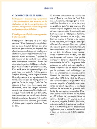 NEUROSELF
53
C. CONTROVERSES ET PISTES
En brossant – toujours trop rapidement
– les conséquences des avancées de la
réplication et de la compréhension du
cerveau, nous pouvons tenter d’esquisser
quelques questions difficiles.
L’intelligence artificielle nous augmente-
t-elle vraiment ?
L’intelligence artificielle va-t-elle nous
détruire ? C’est l’alerte qu’ont voulu lan-
cer au mois de juillet dernier plus d’un
millier de personnalités, en majorité des
chercheurs en robotique et intelligence
artificielle (IA), qui réclamaient l’interdic-
tion des armes autonomes “capables de
sélectionner et de combattre des cibles
sans intervention humaine”. Parmi les
signataires figuraient Bill Gates, cofonda-
teur de Microsoft et philanthrope actif,
Elon Musk, serial entrepreneur high-tech
avec Tesla ou SpaceX, l’astrophysicien
Stephan Hawking, ou le linguiste Noam
Chomsky. Même si les signataires de la
lettre prenaient soin de distinguer le bon
grain de l’ivraie, les usages “civils” de l’IA
restants à leurs yeux bénéfiques pour
l’humanité, seuls les usages militaires
devant être mieux contrôlés, l’écho mé-
diatique retentissant de leur démarche,
avec une couverture parfois sensationna-
liste et caricaturale du sujet, s’est révélée
contre-productive, certains journalistes
n’hésitant pas à noyer le bébé avec l’eau
du bain.
Et si cette controverse en cachait une
autre ? Pour le chercheur de l’Inria Fré-
déric Alexandre, interrogé par le men-
suel Pour la science, on nous alerte sur
un problème qui n’est pas nouveau. On
élabore depuis longtemps des systèmes
de raisonnement dont la complexité est
bien supérieure à l’intelligence humaine.
L’exemple récurrent sur ce sujet, c’est
bien sur celui de la finance et du trading
haute fréquence, qui délègue à des algo-
rithmes informatiques, bien plus rapides
et puissants que l’intelligence humaine, la
responsabilité de choix et d’arbitrages qui
se font à des échelles de temps inacces-
sibles au commun des mortels, avec des
conséquences qui peuvent être parfois
démesurées dans des situations de crise,
comme celle de 2008. L’argument de la
puissance de calcul qui croit régulière-
ment, la fameuse loi de Moore, reprise
par de nombreux relais médiatiques, ne
tient pas une seconde aux yeux de Jérôme
Pesenti, le chercheur français respon-
sable chez IBM de la R&D de Watson,
son supercalculateur : “Aujourd’hui, nous
sommes capables d’atteindre une puis-
sance de calcul équivalente à quelques
millions de neurones et quelques mil-
liards de connexions neuronales. L’hu-
main compte 100 milliards de neurones
et 100 trillions de connexions. Nous en
sommes donc très loin”. La vraie question
à se poser, rappelle Frédéric Alexandre,
est moins celle de la puissance combina-
toire et mathématique dont disposent ces
applications, que la nature des valeurs qui
a guidé les concepteurs de telles applica-
tions.
 
