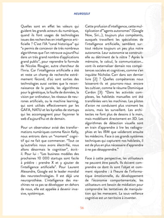 NEUROSELF
56
Quelles sont en effet les valeurs qui
guident les grands acteurs du numérique,
quand ils font usages de technologies
issues des recherches en intelligence arti-
ficielle ? C’est l’IA “canal historique” qui
“a permis de concevoir de très nombreux
algorithmes que l’on retrouve aujourd’hui
dans un très grand nombre d’applications
grand public”, pour reprendre la formule
de Nicolas Rougier, autre chercheur de
l’Inria. Car l’intelligence artificielle a été
et reste un champ de recherche extrê-
mement fécond, d’où sont sorties des
technologies aussi variées que la recon-
naissance de la parole, les algorithmes
pour la génétique, la fouille de données, la
vision par ordinateur, les réseaux de neu-
rones artificiels, ou le machine learning,
qui sont utilisés effectivement par les
GAFA, NATU et les kyrielles de startups
qui les accompagnent pour façonner le
web d’aujourd’hui et de demain.
Pour un observateur avisé des transfor-
mations numériques comme Kevin Kelly,
nous entrons dans un “moment” cogni-
tif qui ne fait que commencer. “Tout ce
qu’autrefois nous avons électrifié, nous
allons désormais le cognitiser”, écrit-
il. Pour lui : “Les business modèles des
prochaines 10 000 startups sont facile
à prédire : prendre X et y ajouter de
l’intelligence artificielle”. Pour Laurent
Alexandre, Google est le leader mondial
des neurotechnologies. Il est déjà une
neuroprothèse. L’intelligence des ma-
chines ne va pas se développer en dehors
de nous, elle est appelée à devenir inva-
sive, systémique.
Cette profusion d’intelligence, cette mul-
tiplication d’”agents autonomes” (Google
Now, Siri…), toujours plus compétents,
auxquels travaillent les spécialistes de
l’intelligence artificielle, semblent sur-
tout réduire toujours un peu plus notre
autonomie. Leur autonomie se construit-
elle au détriment de la nôtre ? Après la
mémoire, le calcul, la communication…
vont-ils externaliser demain nos compé-
tences sociales et cognitives, comme s’en
inquiète Nicholas Carr dans son dernier
livre [2] ? Quelles compétences nous
laisseront-ils et pourrons-nous encore
les cultiver, comme le résume Dominique
Cardon [3]: “Dans les activités com-
plexes, les habiletés manuelles ont été
transférées vers les machines. Les pilotes
d’avion ne conduisent plus vraiment les
avions, mais les surveillent. Les archi-
tectes ne font plus de dessins à la main,
mais modélisent directement en 3D. Les
algorithmes de détection visuelle sont
en train d’apprendre à lire les radiogra-
phies et les IRM que valideront ensuite
les médecins. Face à ces grands systèmes
techniques qui capturent nos habiletés, il
est de plus en plus nécessaire d’apprendre
à ne pas désapprendre.”
Face à cette perspective, les utilisateurs
ne peuvent être passifs. Ils doivent com-
prendre ce dont ils sont l’objet et com-
ment répondre : à l’heure de l’informa-
tique émotionnelle, du développement
de l’économie comportementale, les
utilisateurs ont besoin de médiation pour
comprendre les tentatives de manipula-
tion qui les menacent. La sous-veillance
cognitive est un territoire à inventer.
 