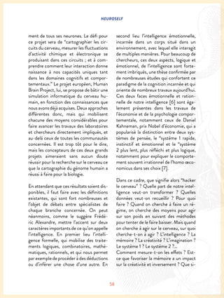 NEUROSELF
58
ment de tous ses neurones. Le défi pour
ce projet sera de “cartographier les cir-
cuits du cerveau, mesurer les fluctuations
d’activité chimique et électronique se
produisant dans ces circuits ; et à com-
prendre comment leur interaction donne
naissance à nos capacités uniques tant
dans les domaines cognitifs et compor-
tementaux.” Le projet européen, Human
Brain Project, lui, se propose de bâtir une
simulation informatique du cerveau hu-
main, en fonction des connaissances que
nous avons déjà acquises. Deux approches
différentes donc, mais qui mobilisent
chacune des moyens considérables pour
faire avancer les travaux des laboratoires
et chercheurs directement impliqués, et
au-delà ceux de toutes les communautés
concernées. Il est trop tôt pour le dire,
mais les concepteurs de ces deux grands
projets aimeraient sans aucun doute
réussir pour la recherche sur le cerveau ce
que la cartographie du génome humain a
réussi à faire pour la biologie.
En attendant que ces résultats soient dis-
ponibles, il faut faire avec les définitions
existantes, qui sont fort nombreuses et
l’objet de débats entre spécialistes de
chaque branche concernée. On peut
néanmoins, comme le suggère Frédé-
ric Alexandre, mettre l’accent sur deux
caractères importants de ce qu’on appelle
l’intelligence. En premier lieu l’intelli-
gence formelle, qui mobilise des traite-
ments logiques, combinatoires, mathé-
matiques, rationnels, et qui nous permet
par exemple de procéder à des déductions
ou d’inférer une chose d’une autre. En
second lieu l’intelligence émotionnelle,
incarnée dans un corps situé dans un
environnement, avec lequel elle interagit
de multiples manières. Pour beaucoup de
chercheurs, ces deux aspects, logique et
émotionnel, de l’intelligence sont forte-
ment imbriqués, une thèse confirmée par
de nombreuses études qui confortent ce
paradigme de la cognition incarnée et qui
oriente de nombreux travaux aujourd’hui.
Ces deux faces émotionnelle et ration-
nelle de notre intelligence [6] sont éga-
lement présentes dans les travaux de
l’économie et de la psychologie compor-
tementale, notamment ceux de Daniel
Kahneman, prix Nobel d’économie, qui a
popularisé la distinction entre deux sys-
tèmes de pensée, le “système 1 rapide,
instinctif et émotionnel et le “système
2 plus lent, plus réfléchi et plus logique,
notamment pour expliquer le comporte-
ment souvent irrationnel de l’homo œco-
nomicus dans ses choix [7].
Dans ce cadre, que signifie alors “hacker
le cerveau” ? Quelle part de notre intel-
ligence veut-on transformer ? Quelles
données veut-on recueillir ? Pour quoi
faire ? Quand on cherche à faire un ré-
gime, on cherche des moyens pour agir
sur son poids en suivant des méthodes
pour tenter de le faire baisser. Mais quand
on cherche à agir sur le cerveau, sur quoi
cherche-t-on à agir ? L’intelligence ? La
mémoire ? La créativité ? L’imagination ?
Le système 1 ? Le système 2 ?…
Comment mesure-t-on les effets ? Est-
ce que favoriser la mémoire a un impact
sur la créativité et inversement ? Que si-
 