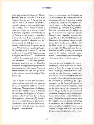 NEUROSELF
61
gnifie augmenter l’intelligence ? Quelles
données doit-on recueillir ? Sur quels
facteurs doit-on agir ? Est-ce que ce
sont les bons ? On sait que les fonctions
mentales peuvent être contradictoires…
Par exemple, vaut-il mieux favoriser le
repos du cerveau ou sa concentration ?
Si on prend un produit comme la ritaline,
qui favorise la concentration, mais réduit
la créativité, aura-t-on pour autant une
meilleure capacité à résoudre un pro-
blème, quand on sait que ceux-ci sont
souvent résolus quand le cerveau est au
repos ? Vaut-il mieux travailler par cycles
de 2 heures ou de 6 heures ?… Le rêve
lucide peut-il augmenter l’apprentissage
et la prise de décision ?… La méditation
rend-elle le cerveau plus actif et quels
sont ses effets ?… La liste des questions
à adresser serait ainsi sans fin. Quand on
s’intéresse aux applications pratiques des
sciences cognitives, la réponse “personne
ne sait vraiment” est bien celle qui revient
le plus souvent comme le souligne Rémi
Sussan [8].
Dans le flot de théories et d’expérimen-
tations qui les remettent sans cesse en
cause, ces questions n’ont pas vraiment
de réponse. Elles permettent le dévelop-
pement d’un flot (d’un flow) de théories,
de méthodes, de logiciels et d’applica-
tions de santé et bien-être dans le flou du
développement personnel [9] (applica-
tion pour la méditation, jeux pour exercer
sa mémoire, outils de stimulation trans-
craniens, produits chimiques ou naturels
à ingérer… comme le thé…
Dans ces controverses sur le hacking de
soi, les questions de normes sociales et
éthiques sont fortes. Il faut aussi prendre
la mesure du caractère hautement incer-
tain de toutes ces formes d’auto-expéri-
mentations qui viennent du Quantified-
Self, tout comme de bien des recherches,
qui ne prennent leur valeur que par des
démonstrations répétées, comme l’ex-
plique très bien Normand Baillargeon en
démontant, à la suite des travaux du spé-
cialiste de l’éducation, John Hattie, bien
des idées reçues sur la cognition et l’ap-
prentissage [10]. Nous sommes dans un
domaine où l’effet placebo, la méthode
Coué et les facteurs culturels prédo-
minent, comme l’explique notre collègue
Rémi Sussan dans Frontières grises.
Pourtant, comme le répètent les neuros-
cientifiques, notre évolution est néan-
moins le fruit du piratage constant de
notre cerveau [11]. Reste que mieux com-
prendre ses réactions pour mieux com-
prendre son fonctionnement et améliorer
le monde, mieux décoder les techniques
de persuasion du marketing, de l’argu-
mentation ou de l’économie comporte-
mentale… demeurent des moyens à notre
portée pour tenter de comprendre le
monde et agir sur lui. Si les écueils sont
nombreux, l’usage de technologies pour
mieux comprendre notre fonctionne-
ment cérébral et comportemental va se
développer à mesure que la technologie
le permettant va se répandre (même si
beaucoup utilisent des techniques encore
simples à l’image des outils de mesure
des associations implicites ou d’eye trac-
 