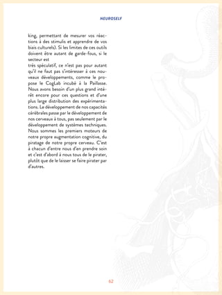 NEUROSELF
62
king, permettant de mesurer vos réac-
tions à des stimulis et apprendre de vos
biais culturels). Si les limites de ces outils
doivent être autant de garde-fous, si le
secteur est
très spéculatif, ce n’est pas pour autant
qu’il ne faut pas s’intéresser à ces nou-
veaux développements, comme le pro-
pose le CogLab incubé à la Paillasse.
Nous avons besoin d’un plus grand inté-
rêt encore pour ces questions et d’une
plus large distribution des expérimenta-
tions. Le développement de nos capacités
cérébrales passe par le développement de
nos cerveaux à tous, pas seulement par le
développement de systèmes techniques.
Nous sommes les premiers moteurs de
notre propre augmentation cognitive, du
piratage de notre propre cerveau. C’est
à chacun d’entre nous d’en prendre soin
et c’est d’abord à nous tous de le pirater,
plutôt que de le laisser se faire pirater par
d’autres.
 