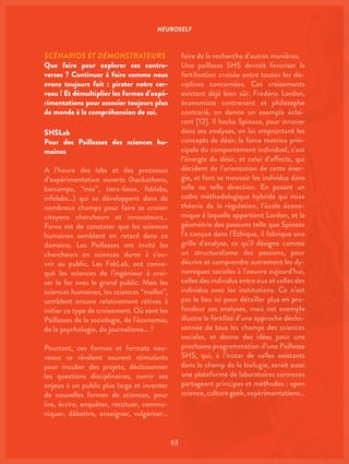 NEUROSELF
63
SCÉNARIOS ET DÉMONSTRATEURS
Que faire pour explorer ces contro-
verses ? Continuer à faire comme nous
avons toujours fait : pirater notre cer-
veau ! Et démultiplier les formes d’expé-
rimentations pour associer toujours plus
de monde à la compréhension de soi.
SHSLab
Pour des Paillasses des sciences hu-
maines
A l’heure des labs et des processus
d’expérimentation ouverts (hackathons,
barcamps, “mix”, tiers-lieux, fablabs,
infolabs…) qui se développent dans de
nombreux champs pour faire se croiser
citoyens chercheurs et innovateurs…
Force est de constater que les sciences
humaines semblent en retard dans ce
domaine. Les Paillasses ont invité les
chercheurs en sciences dures à s’ou-
vrir au public. Les FabLab, ont convo-
qué les sciences de l’ingénieur à croi-
ser le fer avec le grand public. Mais les
sciences humaines, les sciences “molles”,
semblent encore relativement rétives à
initier ce type de croisement. Où sont les
Paillasses de la sociologie, de l’économie,
de la psychologie, du journalisme… ?
Pourtant, ces formes et formats nou-
veaux se révèlent souvent stimulants
pour incuber des projets, décloisonner
les questions disciplinaires, ouvrir ses
enjeux à un public plus large et inventer
de nouvelles formes de sciences, pour
lire, écrire, enquêter, restituer, commu-
niquer, débattre, enseigner, vulgariser…
faire de la recherche d’autres manières.
Une paillasse SHS devrait favoriser la
fertilisation croisée entre toutes les dis-
ciplines concernées. Ces croisements
existent déjà bien sûr. Frédéric Lordon,
économiste contrariant et philosophe
contrarié, en donne un exemple éclai-
rant [12]. Il hacke Spinoza, pour innover
dans ses analyses, en lui empruntant les
concepts de désir, la force motrice prin-
cipale du comportement individuel, c’est
l’énergie du désir, et celui d’affects, qui
décident de l’orientation de cette éner-
gie, et font se mouvoir les individus dans
telle ou telle direction. En posant un
cadre méthodologique hybride qui mixe
théorie de la régulation, l’école écono-
mique à laquelle appartient Lordon, et la
géométrie des passions telle que Spinoza
l’a conçue dans l’Ethique, il fabrique une
grille d’analyse, ce qu’il désigne comme
un structuralisme des passions, pour
décrire et comprendre autrement les dy-
namiques sociales à l’oeuvre aujourd’hui,
celles des individus entre eux et celles des
individus avec les institutions. Ce n’est
pas le lieu ici pour détailler plus en pro-
fondeur ses analyses, mais cet exemple
illustre la fertilité d’une approche décloi-
sonnée de tous les champs des sciences
sociales, et donne des idées pour une
prochaine programmation d’une Paillasse
SHS, qui, à l’instar de celles existants
dans le champ de la biologie, serait aussi
une plateforme de laboratoires connexes
partageant principes et méthodes : open
science, culture geek, expérimentations…
 