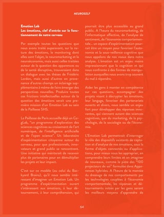 NEUROSELF
64
Emotion Lab
Les émotions, clef d’entrée sur le fonc-
tionnement de notre cerveau
Par exemple toutes les questions que
nous avons traité auparavant, sur la na-
ture des émotions, le monitoring dont
elles sont l’objet, le neuromarketing et la
neuroéconomie, mais aussi celles traitées
autour de la question des apparences ou
de la santé disruptive, trouveraient dans
un dialogue avec les thèses de Frédéric
Lordon, mais aussi d’autres en prove-
nance d’autres champs un éclairage sup-
plémentaire à même de faire émerger des
perspectives nouvelles. Produire toutes
ces frictions intellectuelles autour de la
question des émotions serait une pre-
mière mission d’un Emotion Lab au sein
de la Paillasse SHS.
La Paillasse de Paris accueille déjà un Co-
gLab, “un programme d’exploration des
sciences cognitives au croisement de l’art
numérique, de l’intelligence artificielle
et de l’open science”. Un laboratoire
d’expérimentation citoyenne autour du
cerveau, pour que professionnels, inno-
vateurs et grand public se rencontrent.
Une initiative qui mériterait de recevoir
plus de partenaires pour en démultiplier
les projets et leur impact.
C’est sur ce modèle (ou celui du Bac-
kyard Brains), qu’il nous semble inté-
ressant d’imaginer un Emotion Lab. Un
programme d’expérimentation ouvert
s’intéressant aux émotions, à leur dé-
tournement, à leur compréhension, qui
pourrait être plus accessible au grand
public. A l’heure du neuromarketing, de
l’informatique affective, de l’analyse de
sentiment, de l’économie comportemen-
tale… un espace d’expérimentation pour-
rait être un moyen pour favoriser l’auto-
nomie et la sous-veillance cognitive que
nous appelons de nos voeux dans notre
analyse. L’émotion est un enjeu moins
impressionnant que la cognition et qui
nous confronte à des formes de manipu-
lation auxquelles nous avons trop souvent
du mal à répondre.
Aider les gens à monter en compétence
sur ces questions, accompagner des
projets visant à décrypter les émotions,
leur langage, favoriser des partenariats
ouverts et divers, nous semble un enjeu
fort pour développer des réponses inno-
vantes, qui viennent autant des sciences
cognitives, que du marketing, de la psy-
chologie, de la sociologie ou de l’écono-
mie.
L’Emotion Lab permettrait d’interroger
le rôle des dispositifs existants de capta-
tion et d’analyse de nos émotions, sous la
forme d’objets connectés ou d’applica-
tions, pour mieux nous les approprier, en
comprendre leurs limites et en imaginer
de nouveaux, comme la piste des “100
projecteurs de soi” formulée dans Appa-
rences hybrides. A l’heure de la montée
du dressage de nos comportements par
les technologies couplées à l’économie
comportementale, les réponses et dé-
tournements initiés par les gens seront
les meilleurs moyens d’apprendre de
 
