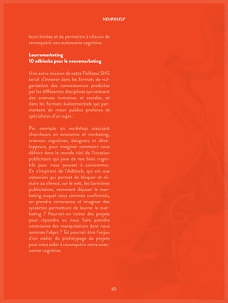 NEUROSELF
65
leurs limites et de permettre à chacun de
reconquérir son autonomie cognitive.
Leurromarketing
10 adblocks pour le neuromarketing
Une autre mission de cette Paillasse SHS
serait d’innover dans les formats de vul-
garisation des connaissances produites
par les différentes disciplines qui relèvent
des sciences humaines et sociales, et
dans les formats événementiels qui per-
mettent de mixer publics profanes et
spécialistes d’un sujet.
Par exemple un workshop associant
chercheurs en économie et marketing,
sciences cognitives, designers et déve-
loppeurs, pour imaginer comment nous
défaire dans le monde réel de l’invasion
publicitaire qui joue de nos biais cogni-
tifs pour nous pousser à consommer.
En s’inspirant de l’Adblock, qui est une
extension qui permet de bloquer et ré-
duire au silence, sur le web, les bannières
publicitaires, comment déjouer le mar-
keting auquel nous sommes confrontés,
en prendre conscience et imaginer des
systèmes permettant de leurrer le mar-
keting ? Pourrait-on initier des projets
pour répondre ou nous faire prendre
conscience des manipulations dont nous
sommes l’objet ? Tel pourrait être l’enjeu
d’un atelier de prototypage de projets
pour nous aider à reconquérir notre auto-
nomie cognitive.
 