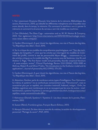 NEUROSELF
66
NOTES
1. Voir notamment Draaisma (Douwe), Une histoire de la mémoire, Bibliothèque des
savoirs, Flammarion, 2010, qui détaille les différentes métaphores avec lesquelles nous
avons abordé, dans le temps, la mémoire. Ou comment la machine a servi à penser la
mémoire et comment la structure du cerveau a servi de modèle aux machines.
2. Carr (Nicholas), The Glass Cage : automation and us, W. W. Norton & Company,
2014. Voir également http://www.internetactu.net/2015/03/30/technologie-avons-
nous-raison-detre-critiques/.
3. Cardon (Dominique), A quoi rêvent les algorithmes, nos vies à l’heure des big data,
“La République des idées”, Seuil, 2015.
4. Sur la critique de ces modèles de compréhension psychologique, voir “Vers des tech-
nologies de l’empathie ?”, ainsi que les articles qui interrogent les modèles de traite-
ment des profils, comme le test de personnalité Myers-Briggs, – notamment ici, ou
des articles critiques sur le modèle des Big Five comme ceux de Saulsman, Lisa M, and
Andrew C Page, “The five-factor model and personality disorder empirical literature
: A meta-analytic review”, Clinical Psychology Review 23.8 (2004), 1055-1085 et
McCrae, Robert R, and Oliver P John, “An introduction to the fivefactor model and its
applications”, Journal of personality 60.2 (1992), 175-215.
5. Cardon (Dominique), A quoi rêvent les algorithmes, nos vies à l’heure des big data,
“La République des idées”, Seuil, 2015.
6. Attention, Gardner parle de nombreux autres types d’intelligence. Pour Kahneman
lui-même, le système 1 ne se confond pas exclusivement avec “l’émotionnel”, mais se
caractérise plus par sa rapidité, son caractère instinctif, habituel, intégré… Enfin, les
dualités cognitives sont nombreuses et ne se recoupent pas les unes les autres : intel-
lect/émotion, système 1/système 2, cerveau gauche/cerveau droit, limbique/néocortex/
reptilien, mode concentré/mode diffus…
7. Kahneman (Daniel), Système 1 / Système 2 : Les deux vitesses de la pensée, Flam-
marion, 2012.
8. Sussan (Rémi), Frontières grises, François Bourin Editeur, 2013.
9. Marquis (Nicolas), Du bien-être au marché du malaise, la société du développement
personnel, “Partage du savoir”, PUF, 2014.
 