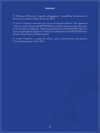 NEUROSELF
67
10. Baillargeon (Normand), Légendes pédagogiques : l’autodéfense intellectuelle en
éducation, Les éditions Poètes de brousse, 2013.
11. Comme l’explique notamment les travaux de Stanislas Dehaene. Voir également
: http://www.internetactu.net/2013/02/28/les-nouvelles-technos-ne-detruisent-pas-
le-cerveau-elles-sy-adaptent/, http://www.internetactu.net/2013/01/29/enfants-et-
ecrans-psychologie-et-cognition/ et http://www.internetactu.net/2013/01/04/notre-
cerveau-a-lheure-des-nouvelles-lectures/.
12. Lordon (Frédéric), La société des affects : pour un structuralisme des passions,
“L’ordre philosophique”, Seuil, 2013.
 