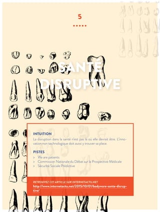 SANTÉ
DISRUPTIVE
5
∙∙∙∙∙
INTUITION
La disruption dans la santé n’est pas là où elle devrait être. L’inno-
vation non technologique doit aussi y trouver sa place.
PISTES
> We are patients
> Commission Nationale du Débat sur la Prospective Médicale
> Sécurité Sociale Prédictive
RETROUVEZ CET ARTICLE SUR INTERNETACTU.NET
http://www.internetactu.net/2015/10/01/bodyware-sante-disrup-
tive/
 