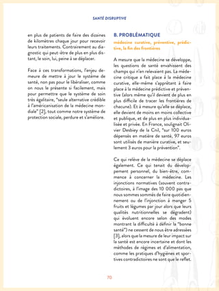 SANTÉ DISRUPTIVE
70
en plus de patients de faire des dizaines
de kilomètres chaque jour pour recevoir
leurs traitements. Contrairement au dia-
gnostic qui peut-être de plus en plus dis-
tant, le soin, lui, peine à se déplacer.
Face à ces transformations, l’enjeu de-
meure de mettre à jour le système de
santé, non pas pour le libéraliser, comme
on nous le présente si facilement, mais
pour permettre que le système de soin
très égalitaire, “seule alternative crédible
à l’américanisation de la médecine mon-
diale” [2], tout comme notre système de
protection sociale, perdure et s’améliore.
B. PROBLÉMATIQUE
médecine curative, préventive, prédic-
tive, la fin des frontières
A mesure que la médecine se développe,
les questions de santé envahissent des
champs qui n’en relevaient pas. La méde-
cine critique a fait place à la médecine
curative, elle-même s’apprêtant à faire
place à la médecine prédictive et préven-
tive (alors même qu’il devient de plus en
plus difficile de tracer les frontières de
chacune). Et à mesure qu’elle se déplace,
elle devient de moins en moins collective
et publique, et de plus en plus individua-
lisée et privée. En France, soulignait Oli-
vier Desbiey de la Cnil, “sur 100 euros
dépensés en matière de santé, 97 euros
sont utilisés de manière curative, et seu-
lement 3 euros pour la prévention”.
Ce qui relève de la médecine se déplace
également. Ce qui tenait du dévelop-
pement personnel, du bien-être, com-
mence à concerner la médecine. Les
injonctions normatives (souvent contra-
dictoires, à l’image des 10 000 pas que
nous sommes sommés de faire quotidien-
nement ou de l’injonction à manger 5
fruits et légumes par jour alors que leurs
qualités nutritionnelles se dégradent)
qui évoluent encore selon des modes
montrant la difficulté à définir la “bonne
santé”) ne cessent de nous être adressées
[3], alors que la mesure de leur impact sur
la santé est encore incertaine et dont les
méthodes de régimes et d’alimentation,
comme les pratiques d’hygiènes et spor-
tives contradictoires ne sont que le reflet.
 