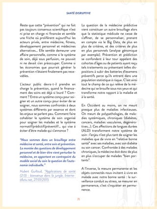 SANTÉ DISRUPTIVE
71
Reste que cette “prévention” qui ne fait
pas toujours consensus scientifique n’est
ni prise en charge ni financée et semble
une friche où prolifèrent aujourd’hui les
acteurs privés, entre médecine, fitness,
développement personnel et médecines
alternatives… Elle semble demeurer une
affaire personnelle, comme si le système
de soin, déjà sous perfusion, ne pouvait
ni ne devait s’en préoccuper. Comme si
les économies que pourrait générer la
prévention n’étaient finalement pas rece-
vables.
L’acteur public devra-t-il prendre en
charge la prévention, quand le finance-
ment des soins est déjà si lourd ? Com-
ment ? Entre un système conçu pour soi-
gner et un autre conçu pour éviter de se
soigner, nous sommes confrontés à deux
systèmes différents par essence et dont
les enjeux se parlent peu. Comment faire
cohabiter le système de soin organisé
pour soigner les malades et le système
normatif/prédictif/préventif/… qui vise à
éviter d’être malade qui s’annonce ?
“Nous sommes dans un brouillage entre
médecine et santé, entre soin et prévention.
La montée des questions de développement
personnel et de bien-être vient perturber la
médecine, en apportant en contrepoint du
modèle social du soin la question de l’auto-
nomie individuelle.”
Hubert Guillaud, “Applications de santé
(2/3) : bienvenue dans la jungle, Interne-
tActu.net, 27/01/2015
La question de la médecine prédictive
vient constituer un autre brouillage alors
que la statistique médicale ne cesse de
s’affiner, de se personnaliser, prenant
en compte via le Big Data, de plus en
plus de critères, et des critères de plus
en plus personnels (analyse génomique
par exemple). Prévention et prédiction
se confondent à leur tour appelant des
cohortes d’âges ou de patients ayant reçu
tels traitements ou présentant telles dis-
positions à subir des batteries d’examens
préventifs parce qu’ils entrent dans une
population statistique à risque. C’est ainsi
tout le champ de ce qui relève de la mé-
decine qui se brouille sous nos yeux et qui
transforme notre rapport à la maladie et
à la santé.
En Occident au moins, on ne meurt
presque plus de maladies infectieuses.
On meurt de polypathologies, de mala-
dies systémiques, chroniques (diabètes,
cancers, maladies vasculaires, dégénéra-
tives…). Ces affections de longues durées
(ALD) transforment notre système de
soin : l’enjeu n’est plus tant de soigner les
maladies que de vivre en “relative bonne
santé” avec ses maladies, avec son diabète
ou son cancer. Confrontée à des malades
chroniques, la médecine doit donc de plus
en plus s’occuper de malades “bien por-
tants”.
A l’inverse, la mesure permanente et les
objets connectés nous invitent à vivre en
malade avec notre bonne santé : la sur-
veillance conduit au stress, se mesurer en
permanence, c’est s’inquiéter en perma-
nence.
 