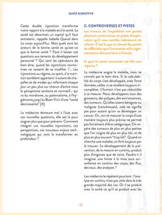 SANTÉ DISRUPTIVE
72
Cette double injonction transforme
notre rapport à la maladie et à la santé. La
santé est désormais un capital qu’il faut
entretenir, rappelle Isabelle Queval dans
Le corps aujourd’hui. Mais quels sont les
acteurs de la bonne santé et qu’est-ce
que la bonne santé ? Faut-il laisser ces
questions aux tenants du développement
personnel ? Qui sont les opérateurs de
bien-être, quand les injonctions norma-
tives ne cessent de se modifier ?… Les
injonctions au régime, au sport, à la nutri-
tion semblent appartenir à autant de cha-
pelles et de modes qui referment chaque
jour un peu plus sur chacun d’entre nous
le panoptisme sanitaire et normatif… qui
va du moralisme, au paternalisme, à l’hy-
giénisme jusqu’au Buen Vivir d’une “santé
décroissante” [4].
La médecine demeure mal à l’aise avec
ces nouvelles questions, elle est là pour
soigner plus que pour prévenir. Comment
intégrer ces nouvelles injonctions, ces
perspectives, ces nouveaux enjeux tech-
nologiques qui vont la transformer en
profondeur ?
C. CONTROVERSES ET PISTES
Les travaux de l’expédition ont pointé
plusieurs controverses et pistes d’explo-
ration qu’il nous semble intéressant de
relever. C’est là que se situent les points
de difficultés que l’innovation et la régle-
mentation devront lever à l’avenir.
A quoi la santé connectée est-elle une
réponse ?
La médecine soigne la maladie, mais ne
connaît pas le bien-être. Si la calculabi-
lité du corps s’est développée, avec force
données, celles-ci se révèlent toujours in-
complètes. L’humain n’est pas réductible
à sa mesure. Nous développons tous des
grosseurs, des polypes, des excroissances,
des tumeurs. Qu’elles soient bénignes ou
malignes (cancéreuses), cela ne signifie
pas pour autant qu’on va développer un
cancer. Or, voir et mesurer le corps d’une
manière toujours plus précise ne permet
pas forcément d’être catégorique. On re-
père des tumeurs de plus en plus petites
que l’on soigne de plus en plus tôt, et de
plus en plus souvent “trop tôt”. Quand on
cherche une maladie, on finit toujours par
la trouver. Le développement de la pré-
vention, de la mesure en continu, produit
plus d’angoisse que de soins. Faudra-t-il
imaginer une limite à la mise sous sur-
veillance en continu des corps, des flux,
des taux, des analyses ?
Les médecins le répètent pourtant : l’ana-
lyse en continu n’est pas utile dans la très
grande majorité des cas. Or il se produit
avec la santé ce qu’il se produit avec les
 