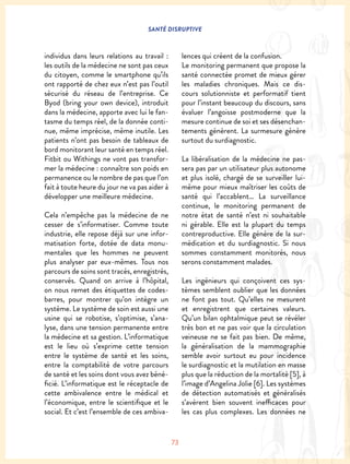 SANTÉ DISRUPTIVE
73
individus dans leurs relations au travail :
les outils de la médecine ne sont pas ceux
du citoyen, comme le smartphone qu’ils
ont rapporté de chez eux n’est pas l’outil
sécurisé du réseau de l’entreprise. Ce
Byod (bring your own device), introduit
dans la médecine, apporte avec lui le fan-
tasme du temps réel, de la donnée conti-
nue, même imprécise, même inutile. Les
patients n’ont pas besoin de tableaux de
bord monitorant leur santé en temps réel.
Fitbit ou Withings ne vont pas transfor-
mer la médecine : connaître son poids en
permanence ou le nombre de pas que l’on
fait à toute heure du jour ne va pas aider à
développer une meilleure médecine.
Cela n’empêche pas la médecine de ne
cesser de s’informatiser. Comme toute
industrie, elle repose déjà sur une infor-
matisation forte, dotée de data monu-
mentales que les hommes ne peuvent
plus analyser par eux-mêmes. Tous nos
parcours de soins sont tracés, enregistrés,
conservés. Quand on arrive à l’hôpital,
on nous remet des étiquettes de codes-
barres, pour montrer qu’on intègre un
système. Le système de soin est aussi une
usine qui se robotise, s’optimise, s’ana-
lyse, dans une tension permanente entre
la médecine et sa gestion. L’informatique
est le lieu où s’exprime cette tension
entre le système de santé et les soins,
entre la comptabilité de votre parcours
de santé et les soins dont vous avez béné-
ficié. L’informatique est le réceptacle de
cette ambivalence entre le médical et
l’économique, entre le scientifique et le
social. Et c’est l’ensemble de ces ambiva-
lences qui créent de la confusion.
Le monitoring permanent que propose la
santé connectée promet de mieux gérer
les maladies chroniques. Mais ce dis-
cours solutionniste et performatif tient
pour l’instant beaucoup du discours, sans
évaluer l’angoisse postmoderne que la
mesure continue de soi et ses désenchan-
tements génèrent. La surmesure génère
surtout du surdiagnostic.
La libéralisation de la médecine ne pas-
sera pas par un utilisateur plus autonome
et plus isolé, chargé de se surveiller lui-
même pour mieux maîtriser les coûts de
santé qui l’accablent… La surveillance
continue, le monitoring permanent de
notre état de santé n’est ni souhaitable
ni gérable. Elle est la plupart du temps
contreproductive. Elle génère de la sur-
médication et du surdiagnostic. Si nous
sommes constamment monitorés, nous
serons constamment malades.
Les ingénieurs qui conçoivent ces sys-
tèmes semblent oublier que les données
ne font pas tout. Qu’elles ne mesurent
et enregistrent que certaines valeurs.
Qu’un bilan ophtalmique peut se révéler
très bon et ne pas voir que la circulation
veineuse ne se fait pas bien. De même,
la généralisation de la mammographie
semble avoir surtout eu pour incidence
le surdiagnostic et la mutilation en masse
plus que la réduction de la mortalité [5], à
l’image d’Angelina Jolie [6]. Les systèmes
de détection automatisés et généralisés
s’avèrent bien souvent inefficaces pour
les cas plus complexes. Les données ne
 