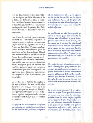 SANTÉ DISRUPTIVE
74
font pas tout rappellent bien des méde-
cins, soulignant par là le rôle central de
la discussion, de l’examen et de la palpa-
tion. Les bilans, les taux, les mesures sont
certes utiles pour confirmer ou dénoncer
un diagnostic. Mais ils peuvent être faci-
lement faussés par des critères non pris
en compte.
La précision des outils de mesure ne cesse
pourtant de s’améliorer, déportant à
chaque progrès ce qu’ils ne mesurent pas
un peu plus loin du regard du médecin, à
l’image de Skinvision [7], cette applica-
tion de détection de mélanomes qui se dit
aussi forte qu’un dermatologue. Quand
bien même cela finirait par être le cas (à
l’heure des machines apprenantes, les al-
gorithmes ne vont cesser de s’améliorer),
c’est oublier que nous sommes beaucoup
moins indulgents pour les erreurs des
machines que pour les erreurs humaines,
certainement parce qu’un diagnostic, un
jugement, sans discussion, justification
ou compassion, n’est humainement pas
acceptable.
La question de la fiabilité des capteurs,
de leur précision, de leur certification
devient un vrai enjeu, à l’heure où ils se
développent partout et qui est démulti-
pliée par l’ensemble des dispositifs maté-
riels et logiciels, indépendants les uns des
autres et qui ont chacun leurs spécificités
et capacités.
“La plupart des microcapteurs n’inspirent
que méfiance aux spécialistes, qui utilisent
eux des capteurs plus puissants, plus précis
et des modélisations ad hoc, qui reposent
sur la qualité du matériel, sur la rigueur
des protocoles d’usage et des protocoles
scientifique, sur des échantillonnages, sur
le rétrocalcul pour vérifier voire corriger les
calculs effectués.
La précision est un idéal inatteignable qui
recule à mesure qu’on s’en approche. La
réponse des scientifiques à cette imper-
fection essentielle de toute mesure, c’est
la mesure de la mesure (la métrologie),
l’accumulation des mesures, des modèles,
et la mesure de leurs variations. Derrière
toute mesure se dissimulent des modèles,
des représentations. Dont l’enjeu n’est pas
tant de mesurer, que de mesurer des écarts
par rapport à des modèles.
Ces protocoles sont loin de l’empowerment
et de l’émancipation que prônent les pro-
moteurs des applications, qui souvent pro-
posent d’améliorer le modèle en marchant,
avec les utilisateurs. Enfin, si les modèles
existent pour mesurer la maladie, ils sont
bien plus fragiles à mesurer le bien-être,
c’est-à-dire les variations de la norme elle-
même…
La précision des mesures n’est pas agnos-
tique aux usages. Et ces questions viennent
en concurrence avec celles des utilisateurs
qui cherchent des outils simples, capables
de leur apporter le plus d’information pour
un coût minimum, peu sensible finalement
à ces questions de fiabilité qu’ils pensent
acquises ou suffisantes, mais confus eux-
mêmes entre leurs demandes, leurs besoins
 