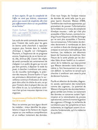 SANTÉ DISRUPTIVE
75
et leurs espoirs. Et que la complexité de
l’offre ne vient pas éclairer, notamment
parce sous couvert de simplicité, elle n’est
pas suffisamment claire sur ses possibilités
et ses limites.”
Hubert Guillaud, “Applications de santé
(1/3) : que captent les capteurs, Interne-
tActu.net, 22/01/2015.
Les outils de santé connectés demeurent
pour l’instant des outils pour les gens
en bonne santé cherchant à repousser
toujours plus l’entrée dans la maladie
chronique à laquelle nul n’échappera.
Pourtant, si l’espérance de vie progresse
encore, l’espérance de vie en bonne san-
té, elle, diminue [8]. L’avenir des objets
de santé connectés est certainement de
s’adapter à un public de gens qui ne sont
pas bien portant, à dépasser le stade du
jouet, à chercher à améliorer sans cesse,
via de nouvelles technologies, la préci-
sion des mesures. Encore faudra-t-il que
ses promoteurs démontrent que la sur-
veillance continue d’indicateurs de santé
peut-être utile à la chaîne du soin, ce qui
pour l’instant, dans la plupart des cas, est
loin d’être le cas. La surveillance conti-
nue n’est qu’une mauvaise réponse à nos
angoisses.
Les promesses et limites de la Watsonisa-
tion de la santé
Nous ne sommes pas tous égaux devant
les maladies : mieux identifier les popu-
lations à risque et les facteurs de risques
repose sur une meilleure compréhension
et un meilleur traitement des données.
C’est tout l’enjeu de l’analyse massive
de données de santé telle que le pro-
pose (parmi d’autres), Watson d’IBM,
l’emblème des machines apprenantes, qui
promettent de pousser l’informatisation
de la médecine à un niveau de complexité
d’analyse nouveau : celle qui n’est plus
accessible à l’être humain, comme le tra-
ding à haute fréquence créé des échanges
qui ne sont plus accessibles à l’homme.
Les connaissances, l’information, les don-
nées deviennent si nombreuses et dans
un nombre si divers de champs que leurs
analyses ne sont plus maîtrisables par des
hommes. Les médecins ont désormais
besoin de l’assistance de machines. Voici
l’heure de la santé pilotée par les don-
nées (data driven health) ou la watsoni-
sation de la médecine, qui nous promet
que Watson deviendra notre docteur –
même si, fort heureusement son patron
s’en défend : la machine ne servant qu’à
chercher à améliorer sans cesse la prise
de décision humaine…
Fouille et sélection de données, diagnos-
tic assisté, optimisation des traitements
comme des urgences… Le potentiel de
Watson à faire parler des données hétéro-
gènes semble sans limites. Le traitement
des données va concerner autant l’opti-
misation et la rationalisation du process
opérationnel, comme le montre la gestion
des urgences à Chicago, la recherche de
corrélations pour les symptômes et leurs
traitements, et s’appliquer autant à la re-
cherche fondamentale, qu’à la médecine
du quotidien.
 