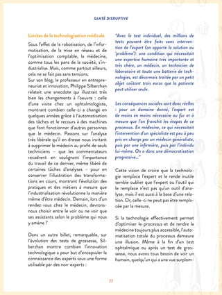 SANTÉ DISRUPTIVE
77
Limites de la technologisation médicale
Sous l’effet de la robotisation, de l’infor-
matisation, de la mise en réseau et de
l’optimisation comptable, la médecine,
comme tous les pans de la société, s’in-
dustrialise. Mais, comme partout ailleurs,
cela ne se fait pas sans tensions.
Sur son blog, le professeur en entrepre-
neuriat et innovation, Philippe Silberzhan
relatait une anecdote qui illustrait très
bien les changements à l’oeuvre : celle
d’une visite chez un ophtalmologiste,
montrant combien celle-ci a changé en
quelques années grâce à l’automatisation
des tâches et le recours à des machines
que font fonctionner d’autres personnes
que le médecin. Passons sur l’analyse
très libérale qu’il en dresse nous invitant
à supprimer le médecin au profit de seuls
techniciens – que les commentateurs
recadrent en soulignant l’importance
du travail de ce dernier, même libéré de
certaines tâches d’analyses – pour en
conserver l’illustration des transforma-
tions en cours, montrant l’évolution des
pratiques et des métiers à mesure que
l’industrialisation révolutionne la manière
même d’être médecin. Demain, lors d’un
rendez-vous chez le médecin, devrons-
nous choisir entre le voir ou ne voir que
ses assistants selon le problème qui nous
y amène ?
Dans un autre billet, remarquable, sur
l’évolution des tests de grossesse, Sil-
berzhan montre combien l’innovation
technologique a pour but d’encapsuler la
connaissance des experts sous une forme
utilisable par des non-experts :
“Avec le test individuel, des millions de
tests peuvent être faits sans interven-
tion de l’expert (on apporte la solution au
‘problème’): une condition qui nécessitait
une expertise humaine très importante et
très chère, un médecin, un technicien de
laboratoire et toute une batterie de tech-
nologies, est désormais traitée par un petit
objet coûtant trois euros que la patiente
peut utiliser seule.
Les conséquences sociales sont donc réelles
: pour un domaine donné, l’expert est
de moins en moins nécessaire au fur et à
mesure que l’on franchit les étapes de ce
processus. En médecine, ce qui nécessitait
l’intervention d’un spécialiste est peu à peu
pris en charge par un médecin généraliste,
puis par une infirmière, puis par l’individu
lui-même. On a donc une démocratisation
progressive…”
Cette vision de croire que la technolo-
gie remplace l’expert et le rende inutile
semble oublier que l’expert ou l’outil qui
le remplace n’est pas qu’un outil d’ana-
lyse, mais il est aussi à la base d’une rela-
tion. Or, celle-ci ne peut pas être rempla-
cée par la mesure.
Si la technologie effectivement permet
d’optimiser le processus et de rendre la
médecine toujours plus accessible, l’auto-
matisation totale du processus demeure
une illusion. Même à la fin d’un test
ophtalmique ou après un test de gros-
sesse, nous avons tous besoin de voir un
humain, quelqu’un qui a une vue surplom-
 