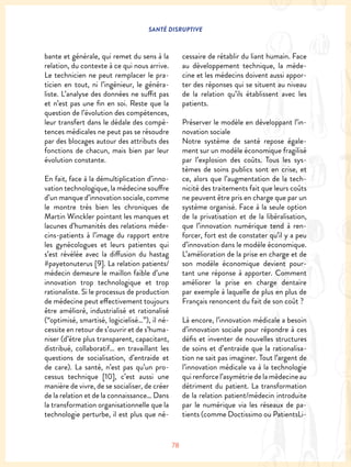 SANTÉ DISRUPTIVE
78
bante et générale, qui remet du sens à la
relation, du contexte à ce qui nous arrive.
Le technicien ne peut remplacer le pra-
ticien en tout, ni l’ingénieur, le généra-
liste. L’analyse des données ne suffit pas
et n’est pas une fin en soi. Reste que la
question de l’évolution des compétences,
leur transfert dans le dédale des compé-
tences médicales ne peut pas se résoudre
par des blocages autour des attributs des
fonctions de chacun, mais bien par leur
évolution constante.
En fait, face à la démultiplication d’inno-
vation technologique, la médecine souffre
d’un manque d’innovation sociale, comme
le montre très bien les chroniques de
Martin Winckler pointant les manques et
lacunes d’humanités des relations méde-
cins-patients à l’image du rapport entre
les gynécologues et leurs patientes qui
s’est révélée avec la diffusion du hastag
#payetonuterus [9]. La relation patients/
médecin demeure le maillon faible d’une
innovation trop technologique et trop
rationaliste. Si le processus de production
de médecine peut effectivement toujours
être amélioré, industrialisé et rationalisé
(“optimisé, smartisé, logicielisé…”), il né-
cessite en retour de s’ouvrir et de s’huma-
niser (d’être plus transparent, capacitant,
distribué, collaboratif… en travaillant les
questions de socialisation, d’entraide et
de care). La santé, n’est pas qu’un pro-
cessus technique [10], c’est aussi une
manière de vivre, de se socialiser, de créer
de la relation et de la connaissance… Dans
la transformation organisationnelle que la
technologie perturbe, il est plus que né-
cessaire de rétablir du liant humain. Face
au développement technique, la méde-
cine et les médecins doivent aussi appor-
ter des réponses qui se situent au niveau
de la relation qu’ils établissent avec les
patients.
Préserver le modèle en développant l’in-
novation sociale
Notre système de santé repose égale-
ment sur un modèle économique fragilisé
par l’explosion des coûts. Tous les sys-
tèmes de soins publics sont en crise, et
ce, alors que l’augmentation de la tech-
nicité des traitements fait que leurs coûts
ne peuvent être pris en charge que par un
système organisé. Face à la seule option
de la privatisation et de la libéralisation,
que l’innovation numérique tend à ren-
forcer, fort est de constater qu’il y a peu
d’innovation dans le modèle économique.
L’amélioration de la prise en charge et de
son modèle économique devient pour-
tant une réponse à apporter. Comment
améliorer la prise en charge dentaire
par exemple à laquelle de plus en plus de
Français renoncent du fait de son coût ?
Là encore, l’innovation médicale a besoin
d’innovation sociale pour répondre à ces
défis et inventer de nouvelles structures
de soins et d’entraide que la rationalisa-
tion ne sait pas imaginer. Tout l’argent de
l’innovation médicale va à la technologie
qui renforce l’asymétrie de la médecine au
détriment du patient. La transformation
de la relation patient/médecin introduite
par le numérique via les réseaux de pa-
tients (comme Doctissimo ou PatientsLi-
 