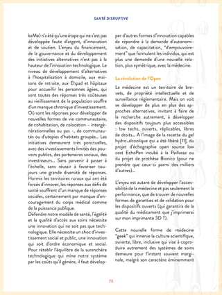 SANTÉ DISRUPTIVE
79
keMe)n’aétéqu’uneétapequines’estpas
développée faute d’argent, d’innovation
et de soutien. L’enjeu du financement,
de la gouvernance et du développement
des initiatives alternatives n’est pas à la
hauteur de l’innovation technologique. Le
niveau de développement d’alternatives
à l’hospitalisation à domicile, aux mai-
sons de retraite, aux Ehpad et hôpitaux
pour accueillir les personnes âgées, qui
sont toutes des réponses très coûteuses
au vieillissement de la population souffre
d’un manque chronique d’investissement.
Où sont les réponses pour développer de
nouvelles formes de vie communautaire,
de cohabitation, de colocation – intergé-
nérationnelles ou pas -, de communau-
tés ou d’utopies d’habitats groupés… Les
initiatives demeurent très ponctuelles,
avec des investissements limités des pou-
voirs publics, des partenaires sociaux, des
investisseurs… Sans parvenir à passer à
l’échelle, sans réussir à favoriser tou-
jours une grande diversité de réponses.
Hormis les territoires ruraux qui ont été
forcés d’innover, les réponses aux défis de
santé souffrent d’un manque de réponses
sociales, certainement par manque d’en-
couragement du corps médical comme
de la puissance publique.
Défendre notre modèle de santé, l’égalité
et la qualité d’accès aux soins nécessite
une innovation qui ne soit pas que tech-
nologique. Elle nécessite un choc d’inves-
tissement social et public, une innovation
qui soit d’ordre économique et social.
Pour rétablir l’équilibre de la surenchère
technologique qui mine notre système
par les coûts qu’il génère, il faut dévelop-
per d’autres formes d’innovation capables
de répondre à la demande d’autonomi-
sation, de capacitation, “d’empouvoire-
ment” que formulent les individus, qui est
plus une demande d’une nouvelle rela-
tion, plus symétrique, avec la médecine.
La révolution de l’Open
La médecine est un territoire de bre-
vets, de propriété intellectuelle et de
surveillance réglementaire. Mais on voit
se développer de plus en plus des ap-
proches alternatives, invitant à faire de
la recherche autrement, à développer
des dispositifs toujours plus accessibles
: low techs, ouverts, réplicables, libres
de droits… A l’image de la recette du gel
hydro-alcoolique qui a été libéré [11], du
projet d’échographie open source low
cost EchoPen incubé à la Paillasse ou
du projet de prothèse Bionico (pour ne
prendre que ceux-ci parmi des milliers
d’autres)…
L’enjeu est autant de développer l’acces-
sibilité de la médecine et pas seulement la
performance, que de trouver de nouvelles
formes de garanties et de validation pour
les dispositifs ouverts (qui garantira de la
qualité du médicament que j’imprimerai
sur mon imprimante 3D ?).
Cette nouvelle forme de médecine
“geek” qui innerve la culture scientifique,
ouverte, libre, inclusive qui vise à copro-
duire autrement des systèmes de soins
demeure pour l’instant souvent margi-
nale, malgré son caractère éminemment
 