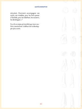 SANTÉ DISRUPTIVE
80
stimulant. Comment accompagner ces
outils, ces modèles, pour les faire passer
à l’échelle, pour les labelliser, les soutenir,
les développer…?
Il y a là un enjeu primordial que nous vou-
lions mentionner à défaut de le dévelop-
per plus avant.
 