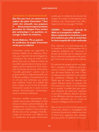 SANTÉ DISRUPTIVE
82
SCÉNARIOS ET DÉMONSTRATEURS
Que faire pour lever ces controverses et
explorer des pistes d’innovation ? Sans
vouloir être exhaustif, nous proposons
3 démonstrateurs/expérimentations
permettant de s’attaquer d’une manière
plus systématique à ces questions, en-
courager et libérer les initiatives..
Sociale Médecine : We are patients
Un accélérateur de projets d’innovation
sociale pour la médecine
L’innovation sociale est aujourd’hui la
branche oubliée de la médecine. Pour-
tant, pour répondre à la technologisation,
à l’explosion des coûts de santé, la mé-
decine doit aussi et d’abord inventer de
nouvelles réponses dans le champ écono-
mique, social et relationnel. Il est néces-
saire de pousser des formes d’innovation
“nouvelle génération” comme nous le
proposions dans le référentiel publié avec
la Banque publique d’investissement qui
ne soit pas tant technique que sociale
pour améliorer l’accès et la qualité des
soins. L’enjeu ici est à la fois de stimuler
l’innovation sociale de la santé et de la
soutenir financièrement, économique-
ment et institutionnellement.
Nouveaux modèles économiques assu-
rantiels, service pour développer et faire
évoluer la relation patient/médecins, dé-
veloppements de nouveaux modèles de
réponses pour améliorer l’accès et la qua-
lité des soins et leur passage à l’échelle…
L’enjeu est de lancer une réflexion sur
un accélérateur de projets d’innovation
sociale pour la médecine, de stimuler des
projets, de soutenir et récompenser pour
améliorer leur financement, leur déve-
loppement et leur passage à l’échelle.
CNDPM : Commission nationale du
débat sur la prospective médicale
Mieux comprendre les évolutions à venir
de la médecine pour aider la société dans
les choix auxquels elle va être confrontée
Pour répondre à la technologisation de
la médecine et au développement de la
médecine prédictive qui s’annonce, il
devient primordial que la médecine soit
plus à même de comprendre et de parta-
ger l’avenir que son progrès nous adresse.
En éclairant les progrès qu’elle est appe-
lée à connaître, la médecine peut per-
mettre à l’action publique et au régula-
teur de mieux éclairer les choix à faire.
Les découvertes médicales à venir posent
les problèmes éthiques de demain.
Plutôt que de tenter de répondre aux
enjeux éthiques passés et proposer des
lois souvent en retard sur les évolutions
de la société, il semble plus que néces-
saire d’éclairer les choix des évolutions
à venir de la médecine. Montrer le futur
et les différents scénarios auxquels nous
sommes confrontés est un moyen de
renouer le dialogue science-société.
Que ce soit sous la forme d’un groupe de
travail pour dresser la cartographie des
évolutions futures de la médecine ou sous
la forme d’un organisme plus pérenne,
plus que jamais, la médecine doit se pré-
 