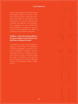SANTÉ DISRUPTIVE
83
parer et nous préparer à toutes les formes
de disruption qu’elle va connaître… Pour
cela, elle doit dresser la carte des évolu-
tions à venir [12], car ces évolutions vont
transformer la nature des réponses que
la société doit apporter à ses évolutions.
Une perspective qui est certainement
plus accessible que jamais, et qui per-
mettra de mieux répondre aux défis de
société que ces évolutions vont poser.
PredSecu : la Sécurité sociale prédictive
Comment intégrer le préventif et le pré-
dictif dans le système de santé ?
Le système de santé ne sait prendre en
charge ni la prévention ni la prédiction.
Comment développer un système assu-
rantiel équitable et égalitaire mieux à
même de prendre en charge ces ques-
tions. Peut-on inviter un premier groupe
de travail à s’intéresser à ces questions
pour échafauder des pistes de réponses
d’ordres économiques, sociales, budgé-
taires ?…
 