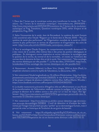 SANTÉ DISRUPTIVE
84
NOTES
1. Deux des 7 leviers que le numérique active pour transformer le monde. Cf. “Tran-
sitions : les 7 leviers de la révolution numérique”, InternetActu.net, 29/04/2015 :
http://www.internetactu.net/2015/04/29/transitions-les-7-leviers-de-la-revolution-
numerique/ et Fing, Transitions, Questions numériques 2015, cahier d’enjeux et de
prospective, Fing, 2015.
2. Selon l’économiste de la santé, Jean de Kervasdoué. Le système de santé français
a été caractérisé selon l’étude “Rapport sur la Santé dans le Monde 2000 – Pour un
système de santé plus performant” de l’Organisation mondiale de la santé en 2000
comme le plus performant en termes de dispensation et d’organisation des soins de
santé : http://www.who.int/whr/2000/media_centre/press_release/fr/.
3. Pour le sociologue Claude Grignon, les comportements normatifs demeurent liés
à des visions de la société, elles-mêmes liées à des prises de position idéologiques et
politiques… En distinguant norme impérative et norme indicative, le sociologue pose
la question de la norme, du normal et de la normalité… et insiste sur l’arbitraire des
normes dans le domaine du bien-être et de la santé. Voir notamment : “Une sociologie
des normes diététiques est-elle possible ?”, La Vie des idées, 27/01/2015 : http://www.
laviedesidees.fr/Une-sociologie-des-normes-dietetiques-est-elle-possible.html.
4. Notamment : Acoasta (Alberto), Le Buen Vivir, Utopia, 2014 et Ariès (Paul), La
simplicité volontaire contre le mythe de l’abondance, La découverte, 2011.
5. Voir notamment l’étude longitudinale sur 16 millions d’Américaines : http://archinte.
jamanetwork.com/article.aspx?articleid=2363025; le site d’information Cancer Rose
et les propos critiques de plusieurs médecins comme Marc Zaffran/Martin Winckler :
https://www.facebook.com/marc.zaffran/posts/10153421413653150.
6. La double mastectomie préventive d’Angelina Jolie est effectivement un cas d’école
de la transformation de l’information médicale comme le souligne le Dr Gayle Sulik
puisque la décision de la célèbre actrice a été prise sur un taux de risque…Voir éga-
lement :http://www.internetactu.net/2013/12/10/la-genomique-personnelle-dans-la-
tourmente-12-23andme-contre-lamerique/.
7. Voir notamment : http://www.ibtimes.co.uk/skin-cancer-detection-app-skinvision-
now-accurate-dermatologist-1501804 . L’outil de détection et d’analyse des méla-
nomes par l’image n’est pourtant pas plus “parfait” qu’un dermatologue humain, mais il
permet de créer un historique de l’évolution de ses grains de beautés.
8. Voir notamment : https://fr.wikipedia.org/wiki/Esp%C3%A9rance_de_vie_en_
bonne_sant%C3%A9 et http://www.franceculture.fr/emission-science-publique-pour-
quoi-l%E2%80%99esperance-de-vie-en-bonne-sante-diminue-t-elle-2013-05-31.
 