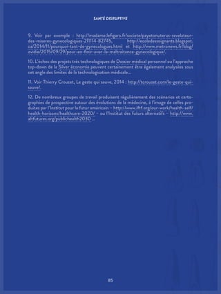 SANTÉ DISRUPTIVE
85
9. Voir par exemple : http://madame.lefigaro.fr/societe/payetonuterus-revelateur-
des-miseres-gynecologiques-211114-82745, http://ecoledessoignants.blogspot.
ca/2014/11/pourquoi-tant-de-gynecologues.html et http://www.metronews.fr/blog/
ovidie/2015/09/29/pour-en-finir-avec-la-maltraitance-gynecologique/.
10. L’échec des projets très technologiques de Dossier médical personnel ou l’approche
top-down de la Silver économie peuvent certainement être également analysées sous
cet angle des limites de la technologisation médicale…
11. Voir Thierry Crouzet, Le geste qui sauve, 2014 : http://tcrouzet.com/le-geste-qui-
sauve/.
12. De nombreux groupes de travail produisent régulièrement des scénarios et carto-
graphies de prospective autour des évolutions de la médecine, à l’image de celles pro-
duites par l’Institut pour le futur américain – http://www.iftf.org/our-work/health-self/
health-horizons/healthcare-2020/ – ou l’Institut des futurs alternatifs – http://www.
altfutures.org/publichealth2030 …
 