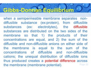Gibbs-Donnan Equilibrium
when a semipermeable membrane separates nondiffusible substance (ex:protein), from diffusible
substances (ex: electrolytes), the diffusible
substances are distributed on the two sides of the
membrane so that 1) the products of their
concentrations are equal, and 2) the sum of the
diffusible and non-diffusible anions on either side of
the membrane is equal to the sum of the
concentrations of diffusible and non-diffusible
cations; the unequal distribution of diffusible ions
thus produced creates a potential difference across
Page 22
the membrane (membrane potential).

 