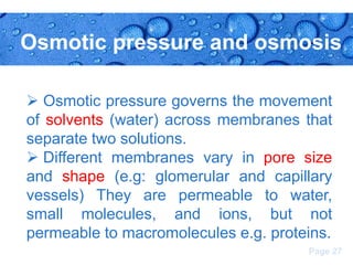 Osmotic pressure and osmosis
 Osmotic pressure governs the movement
of solvents (water) across membranes that
separate two solutions.
 Different membranes vary in pore size
and shape (e.g: glomerular and capillary
vessels) They are permeable to water,
small molecules, and ions, but not
permeable to macromolecules e.g. proteins.
Page 27

 