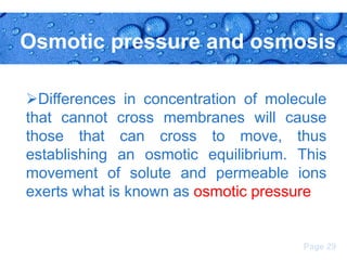 Osmotic pressure and osmosis
Differences in concentration of molecule
that cannot cross membranes will cause
those that can cross to move, thus
establishing an osmotic equilibrium. This
movement of solute and permeable ions
exerts what is known as osmotic pressure

Page 29

 