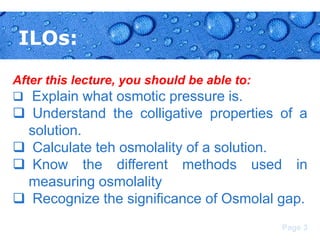 ILOs:
After this lecture, you should be able to:
 Explain what osmotic pressure is.

 Understand the colligative properties of a
solution.
 Calculate teh osmolality of a solution.
 Know the different methods used in
measuring osmolality
 Recognize the significance of Osmolal gap.
Page 3

 