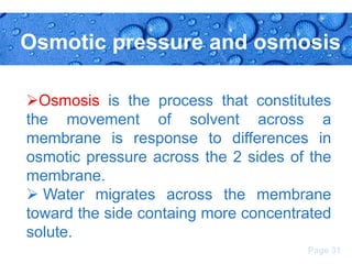 Osmotic pressure and osmosis
Osmosis is the process that constitutes
the movement of solvent across a
membrane is response to differences in
osmotic pressure across the 2 sides of the
membrane.
 Water migrates across the membrane
toward the side containg more concentrated
solute.
Page 31

 
