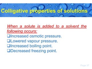 Colligative properties of solutions
When a solute is added to a solvent the
following occurs:
Increased osmotic pressure.
Lowered vapour pressure.
Increased boiling point.
Decreased freezing point.

Page 37

 