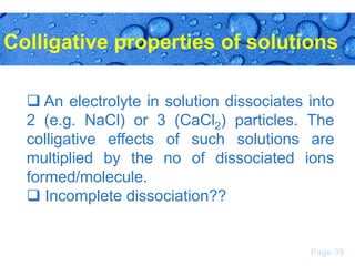 Colligative properties of solutions
 An electrolyte in solution dissociates into
2 (e.g. NaCl) or 3 (CaCl2) particles. The
colligative effects of such solutions are
multiplied by the no of dissociated ions
formed/molecule.
 Incomplete dissociation??

Page 39

 