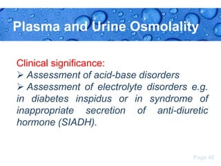 Plasma and Urine Osmolality
Clinical significance:
 Assessment of acid-base disorders
 Assessment of electrolyte disorders e.g.
in diabetes inspidus or in syndrome of
inappropriate secretion of anti-diuretic
hormone (SIADH).

Page 40

 