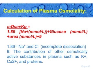 Calculation of Plasma Osmolality:
mOsm/Kg =
1.86 [Na+(mmol/L)]+Glucose
+urea (mmol/L)+9

(mmol/L)

1.86= Na+ and Cl- (incomplete dissociation)
9: The contribution of other osmotically
active substances in plasma such as K+,
Ca2+, and proteins.
Page 42

 