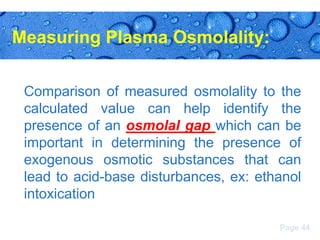 Measuring Plasma Osmolality:
Comparison of measured osmolality to the
calculated value can help identify the
presence of an osmolal gap which can be
important in determining the presence of
exogenous osmotic substances that can
lead to acid-base disturbances, ex: ethanol
intoxication
Page 44

 