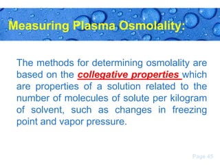Measuring Plasma Osmolality:
The methods for determining osmolality are
based on the collegative properties which
are properties of a solution related to the
number of molecules of solute per kilogram
of solvent, such as changes in freezing
point and vapor pressure.

Page 45

 