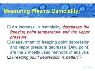 Measuring Plasma Osmolality:
 An increase in osmolality decreases the
freezing point temperature and the vapor
pressure.
 Measurment of freezing point depression
and vapor pressure decrease (Dew point)
are the 2 mostly used methods of analysis
 Freezing point depression is better??
Page 46

 