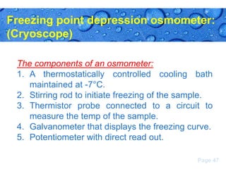 Freezing point depression osmometer:
(Cryoscope)
The components of an osmometer:
1. A thermostatically controlled cooling bath
maintained at -7°C.
2. Stirring rod to initiate freezing of the sample.
3. Thermistor probe connected to a circuit to
measure the temp of the sample.
4. Galvanometer that displays the freezing curve.
5. Potentiometer with direct read out.
Page 47

 