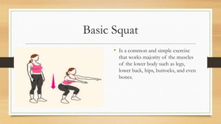 Basic Squat
• Is a common and simple exercise
that works majority of the muscles
of the lower body such as legs,
lower back, hips, buttocks, and even
bones.
 