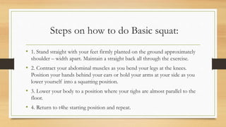Steps on how to do Basic squat:
• 1. Stand straight with your feet firmly planted on the ground approximately
shoulder – width apart. Maintain a straight back all through the exercise.
• 2. Contract your abdominal muscles as you bend your legs at the knees.
Position your hands behind your ears or hold your arms at your side as you
lower yourself into a squatting position.
• 3. Lower your body to a position where your tighs are almost parallel to the
floor.
• 4. Return to t4he starting position and repeat.
 