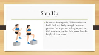 Step Up
• Is much climbing stairs. This exercise can
build the lower body strength. You can
perform this anywhere as long as you can
find a staircase that is a little lower than the
height of your knees.
 