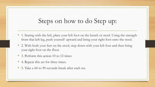 Steps on how to do Step up:
• 1. Staring with the left, place your left foot on the bench or stool. Using the strength
from that left leg, push yourself upward and bring your right foot onto the stool.
• 2. With both your feet on the stool, step down with your left foot and then bring
your right foot on the floor.
• 3. Perform this action 10 to 12 times
• 4. Repeat this set for three times.
• 5. Take a 60 to 90 seconds break after each set.
 