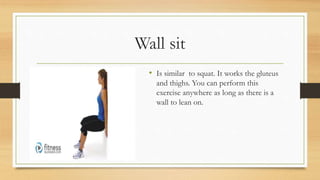 Wall sit
• Is similar to squat. It works the gluteus
and thighs. You can perform this
exercise anywhere as long as there is a
wall to lean on.
 