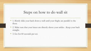 Steps on how to do wall sit
• 1. Slowly slide your back down a wall until your thighs are parallel to the
floor.
• 2. Make sure that your knees are directly above your ankles . Keep your back
straight.
• 3. Go for 60 seconds per set.
 