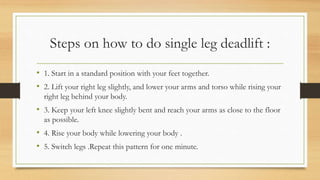 Steps on how to do single leg deadlift :
• 1. Start in a standard position with your feet together.
• 2. Lift your right leg slightly, and lower your arms and torso while rising your
right leg behind your body.
• 3. Keep your left knee slightly bent and reach your arms as close to the floor
as possible.
• 4. Rise your body while lowering your body .
• 5. Switch legs .Repeat this pattern for one minute.
 